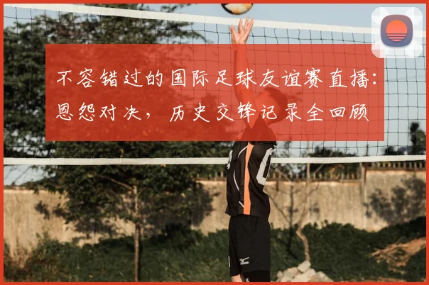 不容错过的国际足球友谊赛直播：恩怨对决，历史交锋记录全回顾