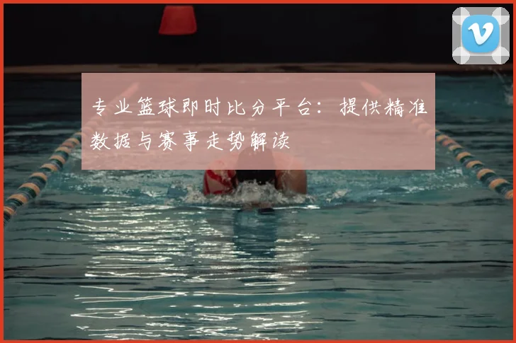 专业篮球即时比分平台：提供精准数据与赛事走势解读