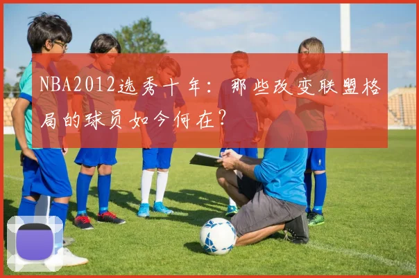NBA2012选秀十年：那些改变联盟格局的球员如今何在？