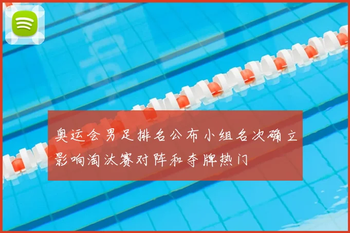 奥运会男足排名公布小组名次确立影响淘汰赛对阵和夺牌热门