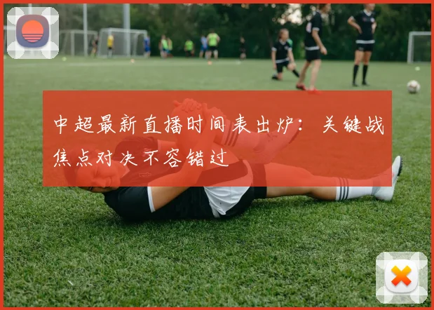 中超最新直播时间表出炉：关键战焦点对决不容错过