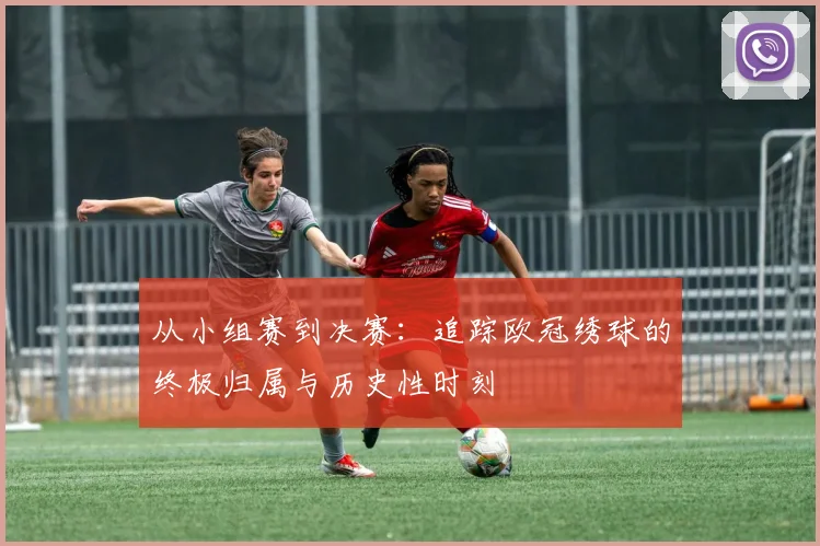 从小组赛到决赛：追踪欧冠绣球的终极归属与历史性时刻