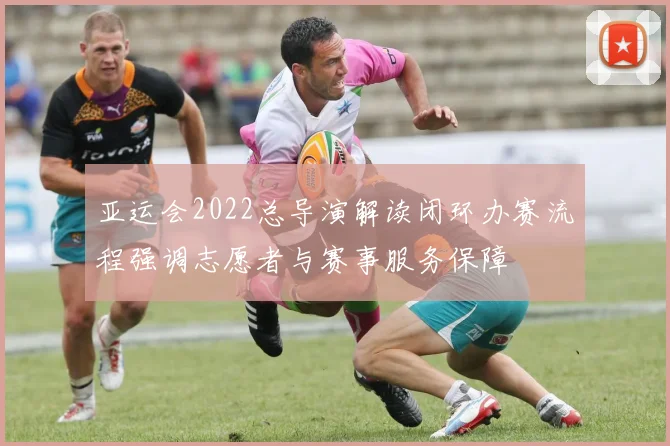 亚运会2022总导演解读闭环办赛流程强调志愿者与赛事服务保障