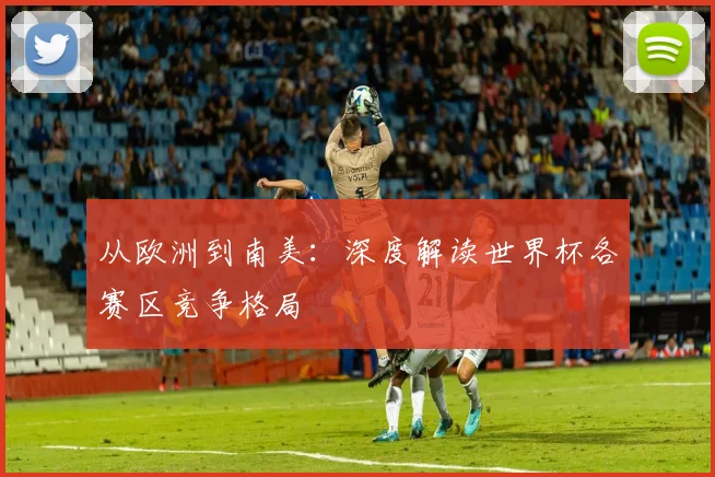 从欧洲到南美：深度解读世界杯各赛区竞争格局