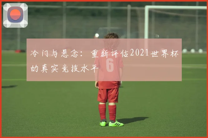 冷门与悬念：重新评估2021世界杯的真实竞技水平