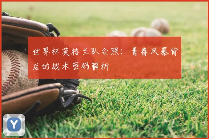 世界杯英格兰队合照:青春风暴背后的战术密码解析