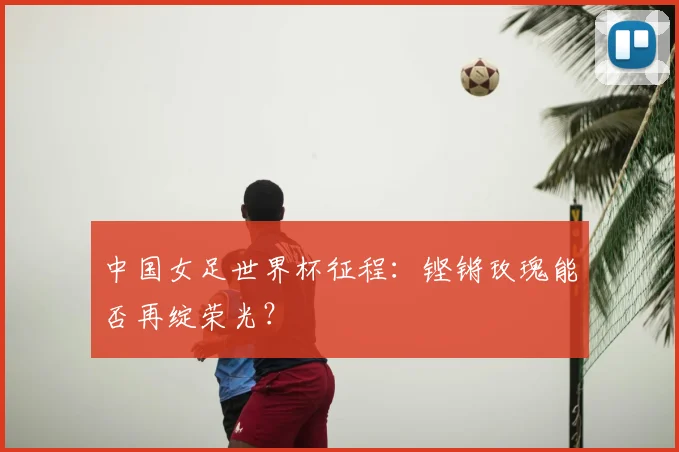 中国女足世界杯征程:铿锵玫瑰能否再绽荣光?