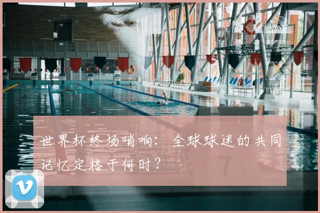 世界杯终场哨响：全球球迷的共同记忆定格于何时？
