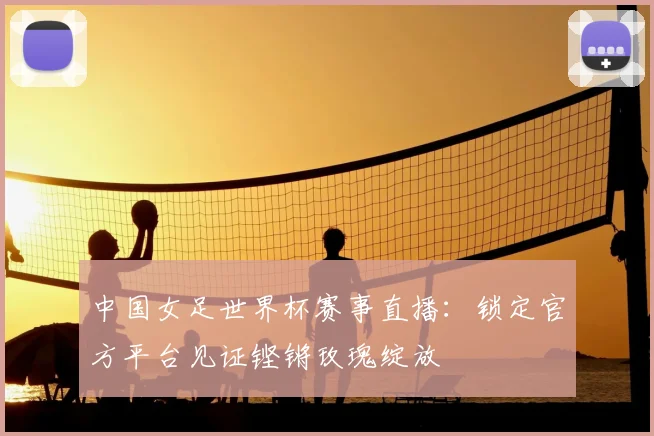 中国女足世界杯赛事直播：锁定官方平台见证铿锵玫瑰绽放