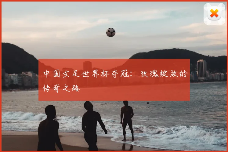 中国女足世界杯夺冠：玫瑰绽放的传奇之路
