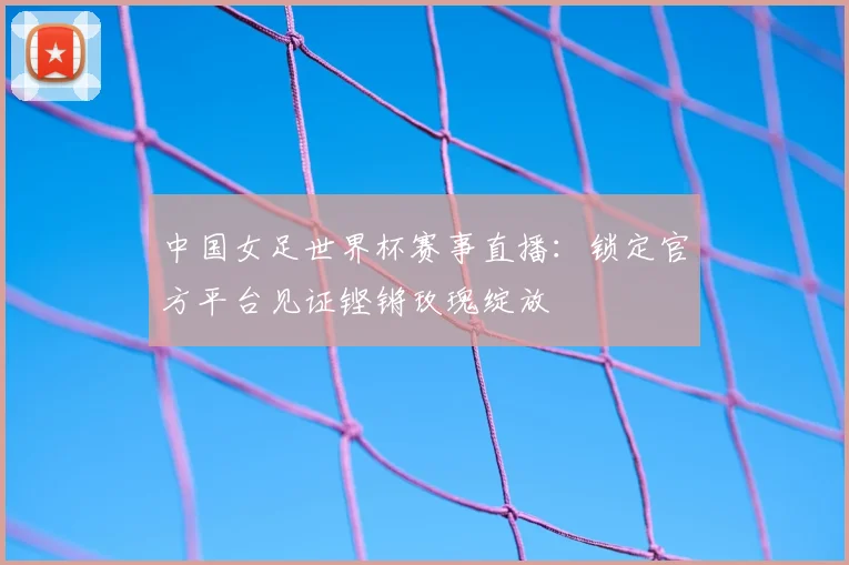 中国女足世界杯赛事直播：锁定官方平台见证铿锵玫瑰绽放