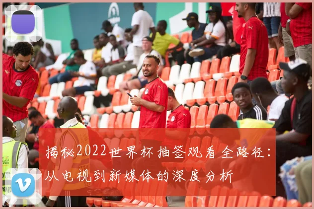 揭秘2022世界杯抽签观看全路径：从电视到新媒体的深度分析