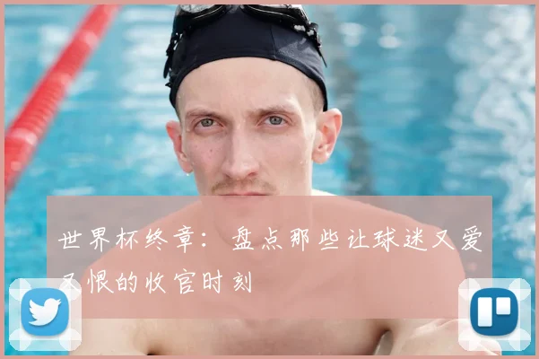 世界杯终章：盘点那些让球迷又爱又恨的收官时刻