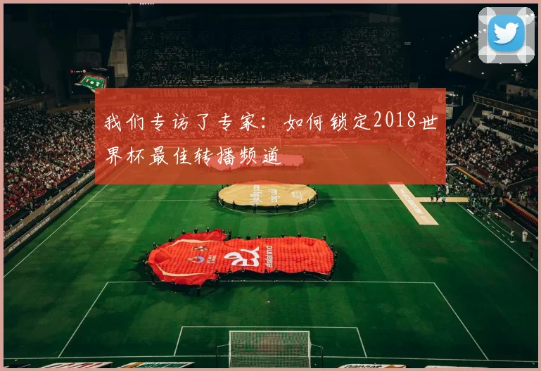 我们专访了专家:如何锁定2018世界杯最佳转播频道