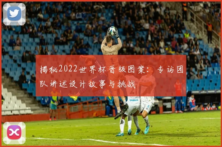揭秘2022世界杯晋级图案：专访团队讲述设计故事与挑战