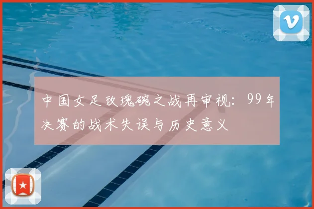 中国女足玫瑰碗之战再审视：99年决赛的战术失误与历史意义