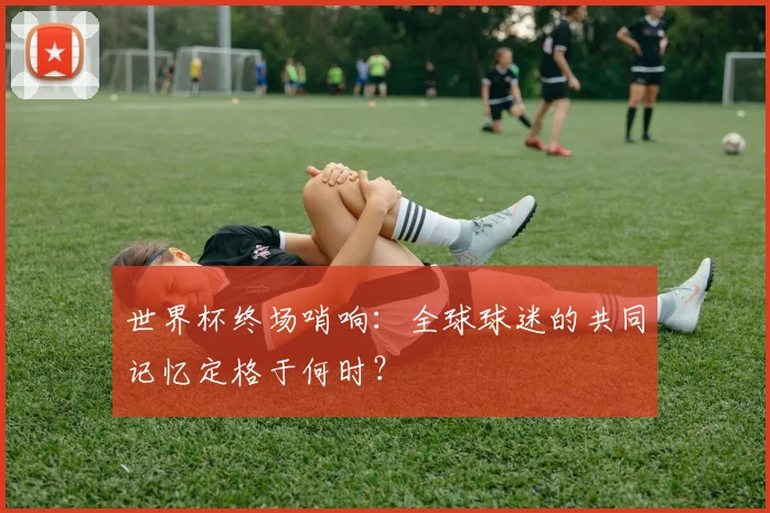 世界杯终场哨响：全球球迷的共同记忆定格于何时？